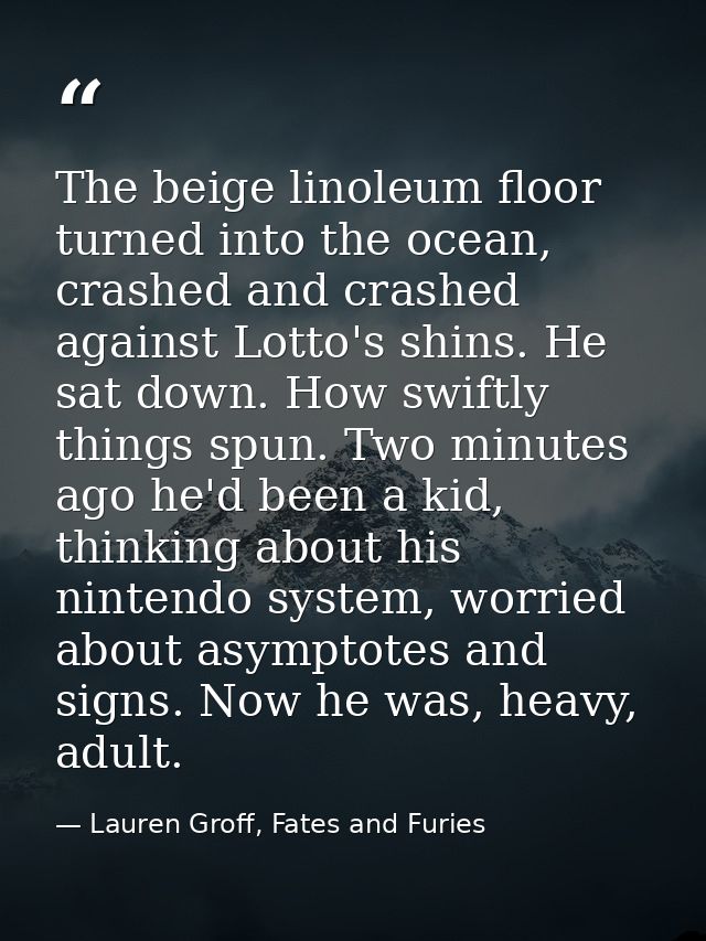 The beige linoleum floor turned into the ocean, crashed and crashed against Lotto's shins. He sat down. How swiftly thin — Lauren Groff, Fates and Furies