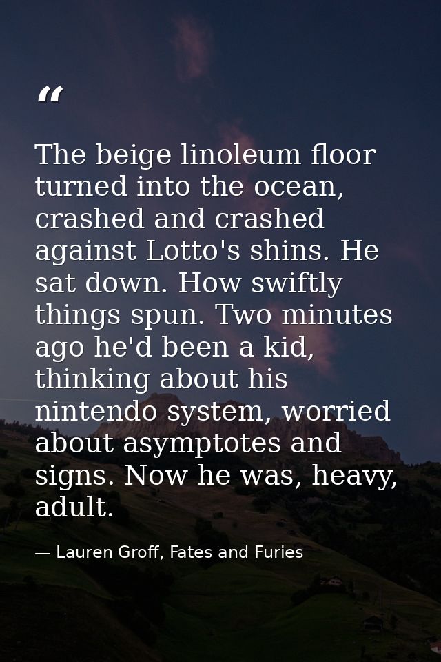 The beige linoleum floor turned into the ocean, crashed and crashed against Lotto's shins. He sat down. How swiftly thin — Lauren Groff, Fates and Furies