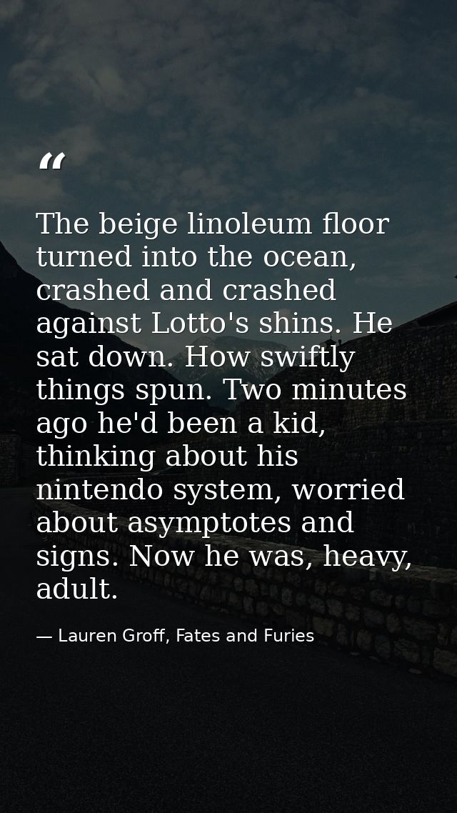 The beige linoleum floor turned into the ocean, crashed and crashed against Lotto's shins. He sat down. How swiftly thin — Lauren Groff, Fates and Furies
