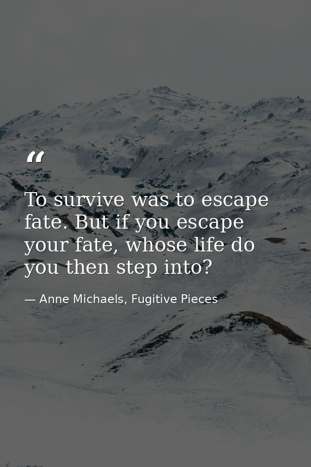 To survive was to escape fate. But if you escape your fate, whose life do you then step into? — Anne Michaels, Fugitive Pieces
