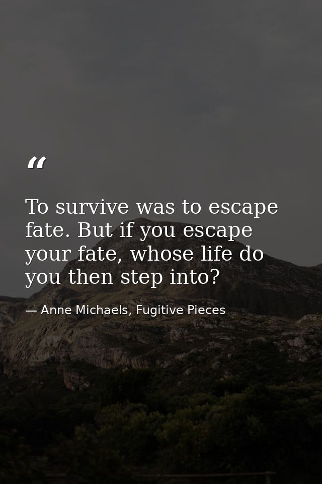 To survive was to escape fate. But if you escape your fate, whose life do you then step into? — Anne Michaels, Fugitive Pieces