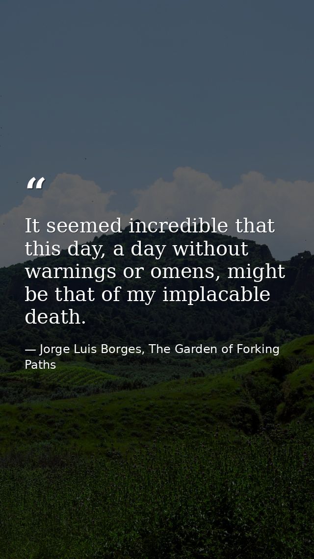 It seemed incredible that this day, a day without warnings or omens, might be that of my implacable death. — Jorge Luis Borges, The Garden of Forking Paths