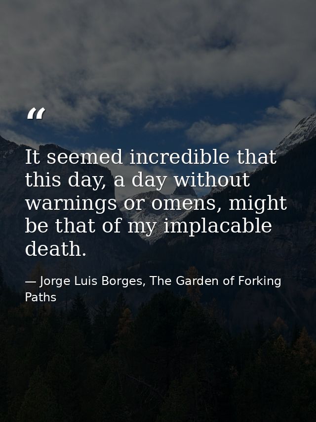 It seemed incredible that this day, a day without warnings or omens, might be that of my implacable death. — Jorge Luis Borges, The Garden of Forking Paths