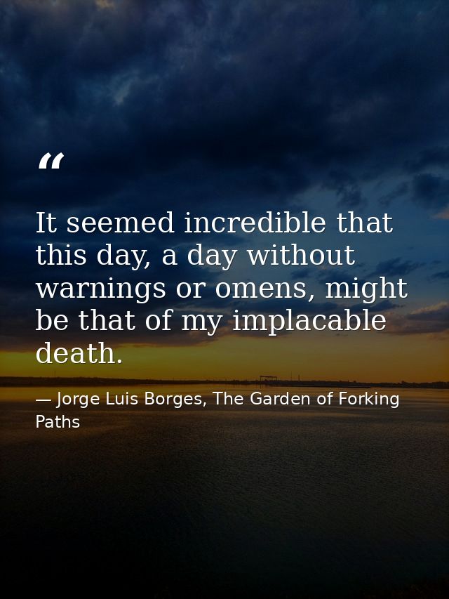 It seemed incredible that this day, a day without warnings or omens, might be that of my implacable death. — Jorge Luis Borges, The Garden of Forking Paths