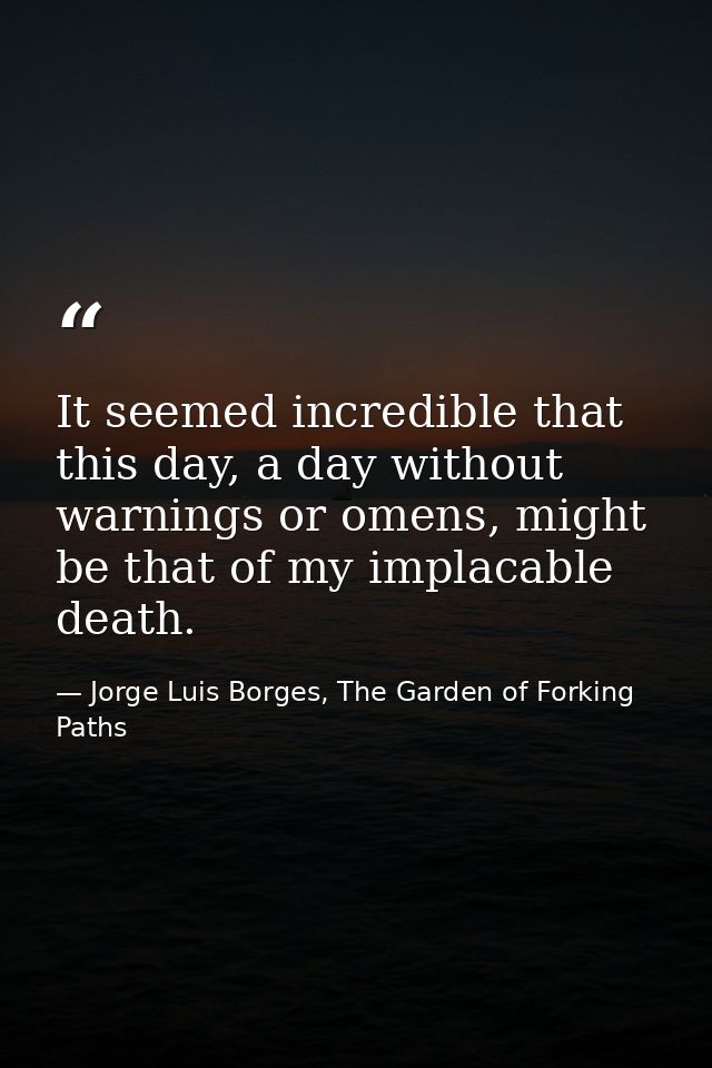 It seemed incredible that this day, a day without warnings or omens, might be that of my implacable death. — Jorge Luis Borges, The Garden of Forking Paths