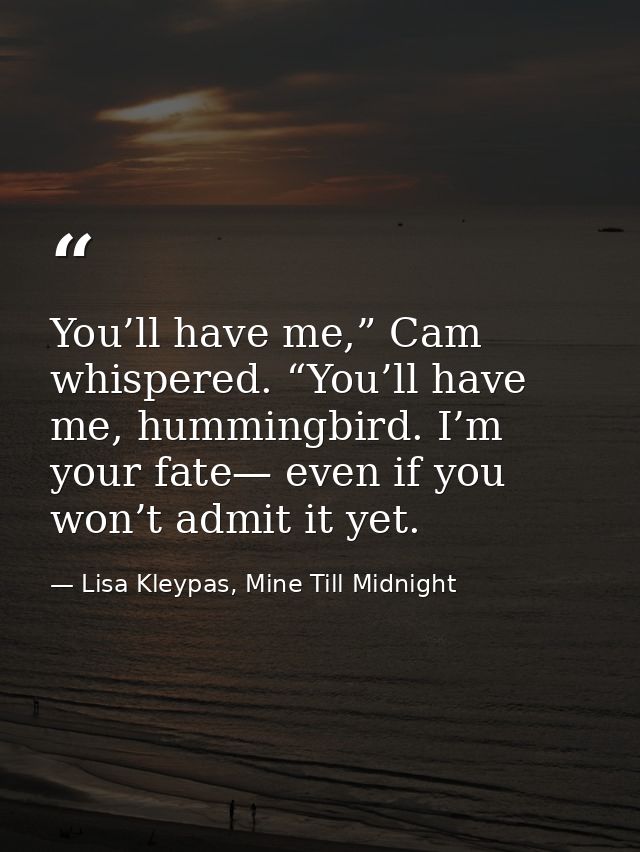 You’ll have me,” Cam whispered. “You’ll have me, hummingbird. I’m your fate— even if you won’t admit it yet. — Lisa Kleypas, Mine Till Midnight