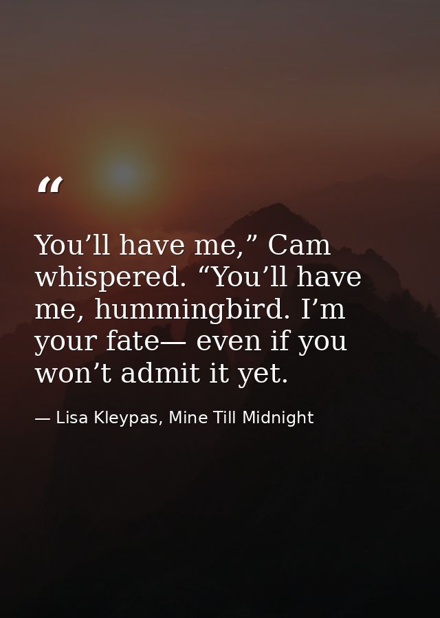 You’ll have me,” Cam whispered. “You’ll have me, hummingbird. I’m your fate— even if you won’t admit it yet. — Lisa Kleypas, Mine Till Midnight