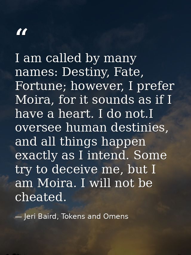 I am called by many names: Destiny, Fate, Fortune; however, I prefer Moira, for it sounds as if I have a heart. I do not — Jeri Baird, Tokens and Omens