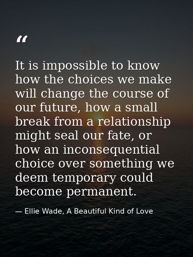 It is impossible to know how the choices we make will change the course of our future, how a small break from a relation — Ellie Wade, A Beautiful Kind of Love
