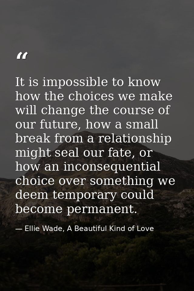 It is impossible to know how the choices we make will change the course of our future, how a small break from a relation — Ellie Wade, A Beautiful Kind of Love