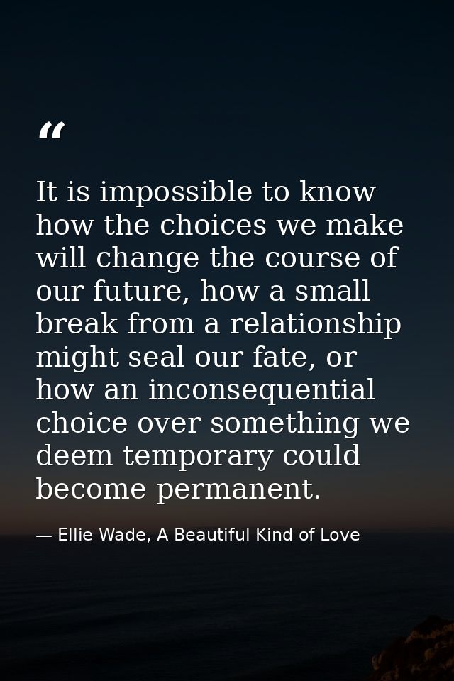 It is impossible to know how the choices we make will change the course of our future, how a small break from a relation — Ellie Wade, A Beautiful Kind of Love