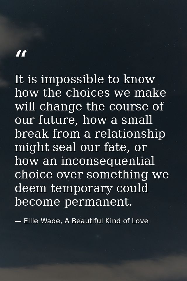 It is impossible to know how the choices we make will change the course of our future, how a small break from a relation — Ellie Wade, A Beautiful Kind of Love