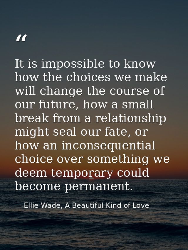 It is impossible to know how the choices we make will change the course of our future, how a small break from a relation — Ellie Wade, A Beautiful Kind of Love
