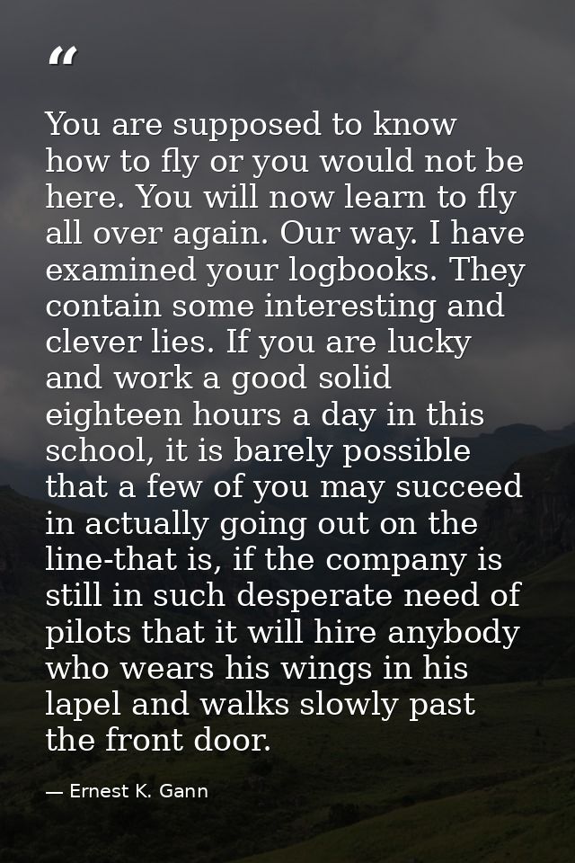 You are supposed to know how to fly or you would not be here. You will now learn to fly all over again. Our way. I have  — Ernest K. Gann