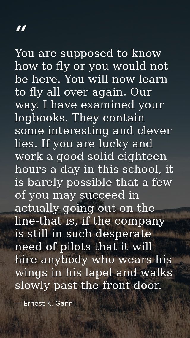 You are supposed to know how to fly or you would not be here. You will now learn to fly all over again. Our way. I have  — Ernest K. Gann