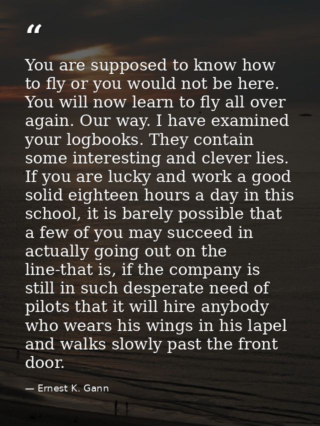 You are supposed to know how to fly or you would not be here. You will now learn to fly all over again. Our way. I have  — Ernest K. Gann