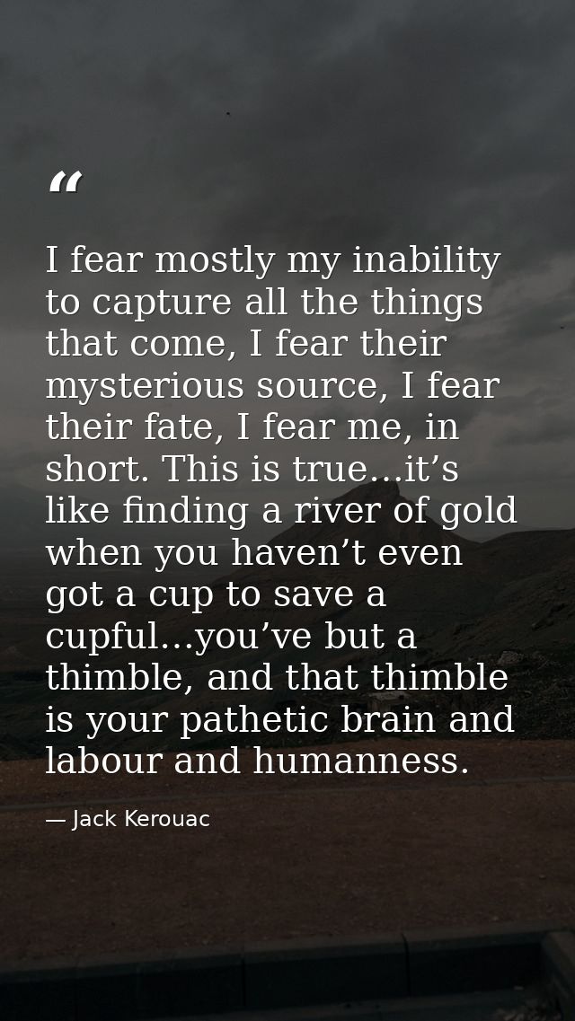 I fear mostly my inability to capture all the things that come, I fear their mysterious source, I fear their fate, I fea — Jack Kerouac