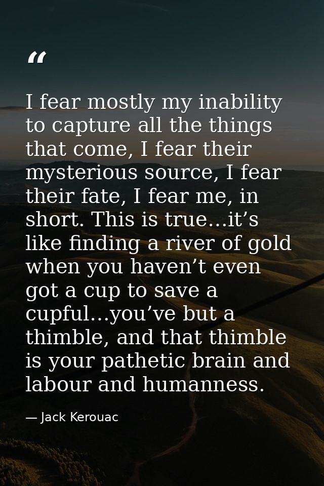 I fear mostly my inability to capture all the things that come, I fear their mysterious source, I fear their fate, I fea — Jack Kerouac