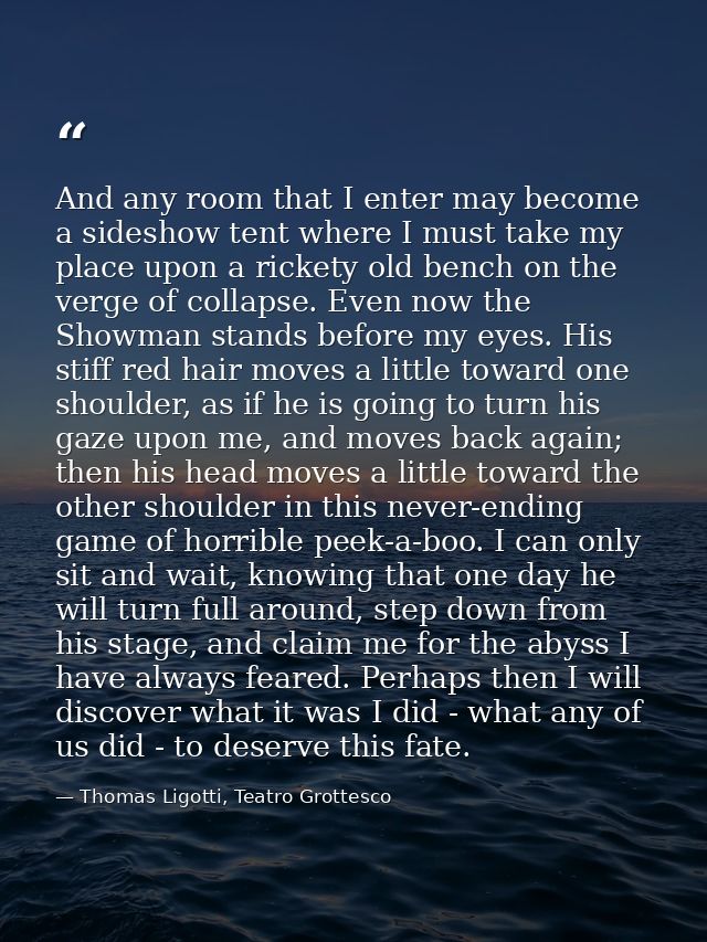 And any room that I enter may become a sideshow tent where I must take my place upon a rickety old bench on the verge of — Thomas Ligotti, Teatro Grottesco
