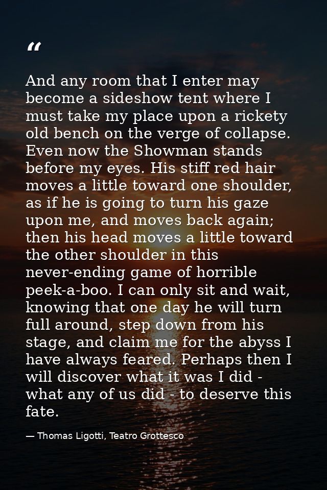 And any room that I enter may become a sideshow tent where I must take my place upon a rickety old bench on the verge of — Thomas Ligotti, Teatro Grottesco