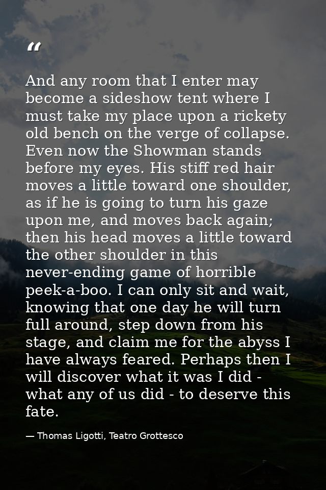 And any room that I enter may become a sideshow tent where I must take my place upon a rickety old bench on the verge of — Thomas Ligotti, Teatro Grottesco