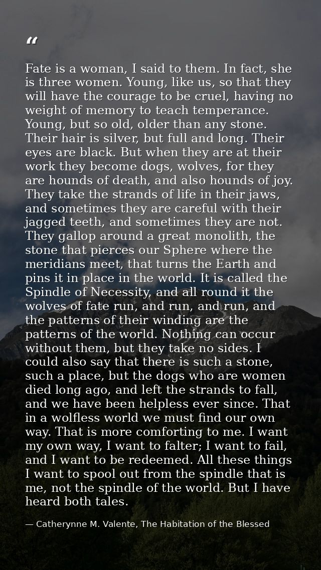 Fate is a woman, I said to them. In fact, she is three women. Young, like us, so that they will have the courage to be c — Catherynne M. Valente, The Habitation of the Blessed