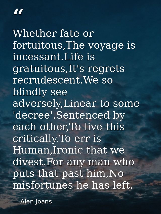 Whether fate or fortuitous,The voyage is incessant.Life is gratuitous,It's regrets recrudescent.We so blindly see advers — Alen Joans