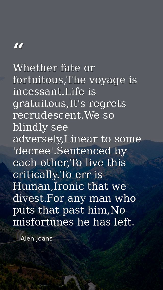 Whether fate or fortuitous,The voyage is incessant.Life is gratuitous,It's regrets recrudescent.We so blindly see advers — Alen Joans