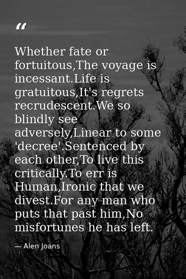 Whether fate or fortuitous,The voyage is incessant.Life is gratuitous,It's regrets recrudescent.We so blindly see advers — Alen Joans