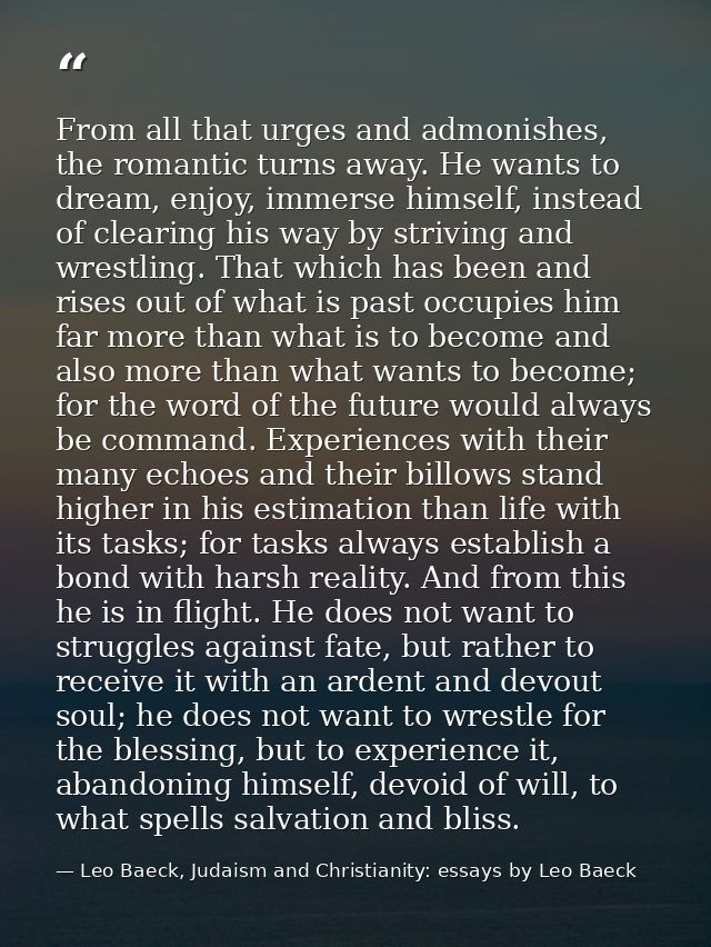 From all that urges and admonishes, the romantic turns away. He wants to dream, enjoy, immerse himself, instead of clear — Leo Baeck, Judaism and Christianity: essays by Leo Baeck