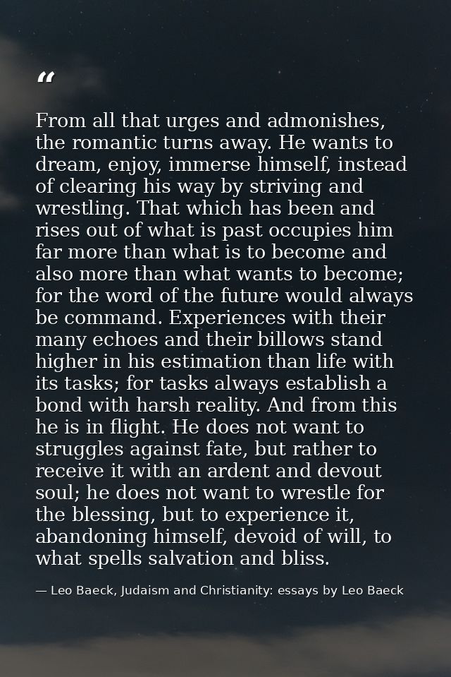 From all that urges and admonishes, the romantic turns away. He wants to dream, enjoy, immerse himself, instead of clear — Leo Baeck, Judaism and Christianity: essays by Leo Baeck
