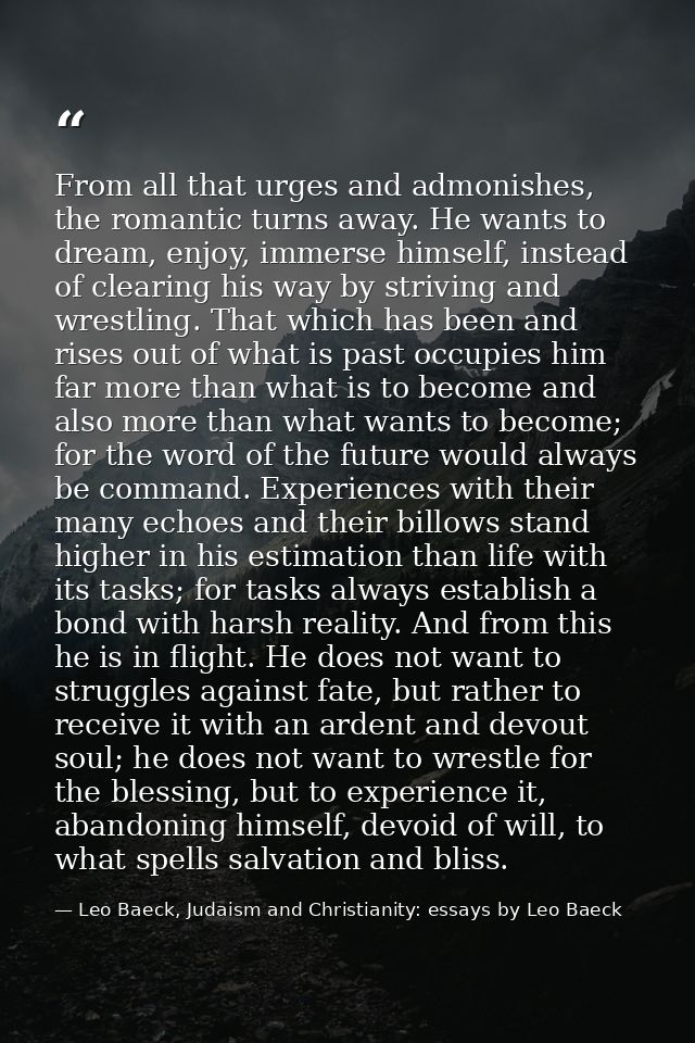 From all that urges and admonishes, the romantic turns away. He wants to dream, enjoy, immerse himself, instead of clear — Leo Baeck, Judaism and Christianity: essays by Leo Baeck