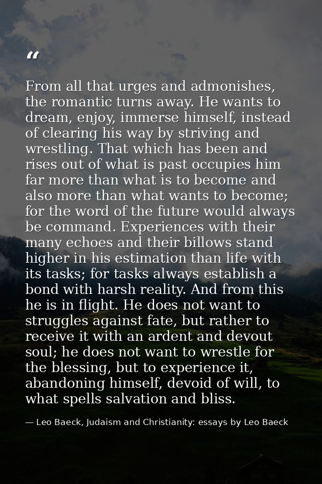 From all that urges and admonishes, the romantic turns away. He wants to dream, enjoy, immerse himself, instead of clear — Leo Baeck, Judaism and Christianity: essays by Leo Baeck