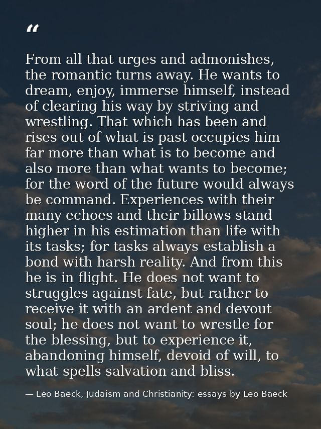 From all that urges and admonishes, the romantic turns away. He wants to dream, enjoy, immerse himself, instead of clear — Leo Baeck, Judaism and Christianity: essays by Leo Baeck