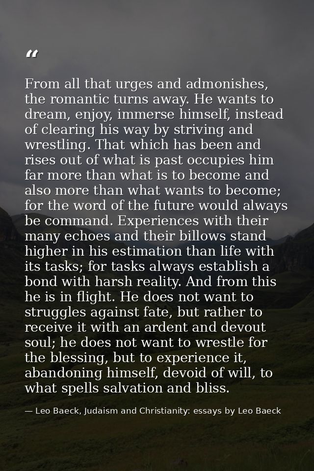 From all that urges and admonishes, the romantic turns away. He wants to dream, enjoy, immerse himself, instead of clear — Leo Baeck, Judaism and Christianity: essays by Leo Baeck