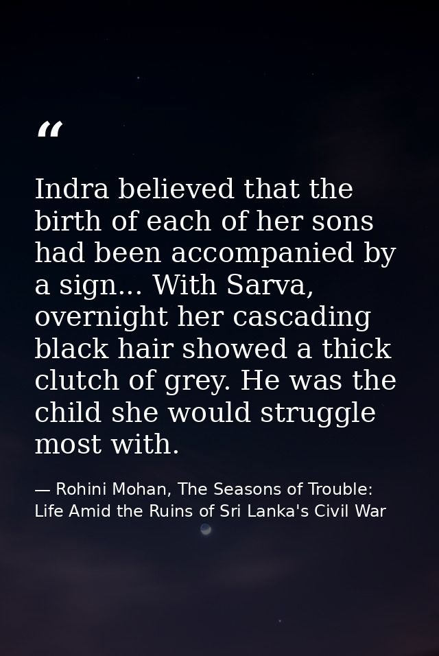Indra believed that the birth of each of her sons had been accompanied by a sign... With Sarva, overnight her cascading  — Rohini Mohan, The Seasons of Trouble: Life Amid the Ruins of Sri Lanka's Civil War