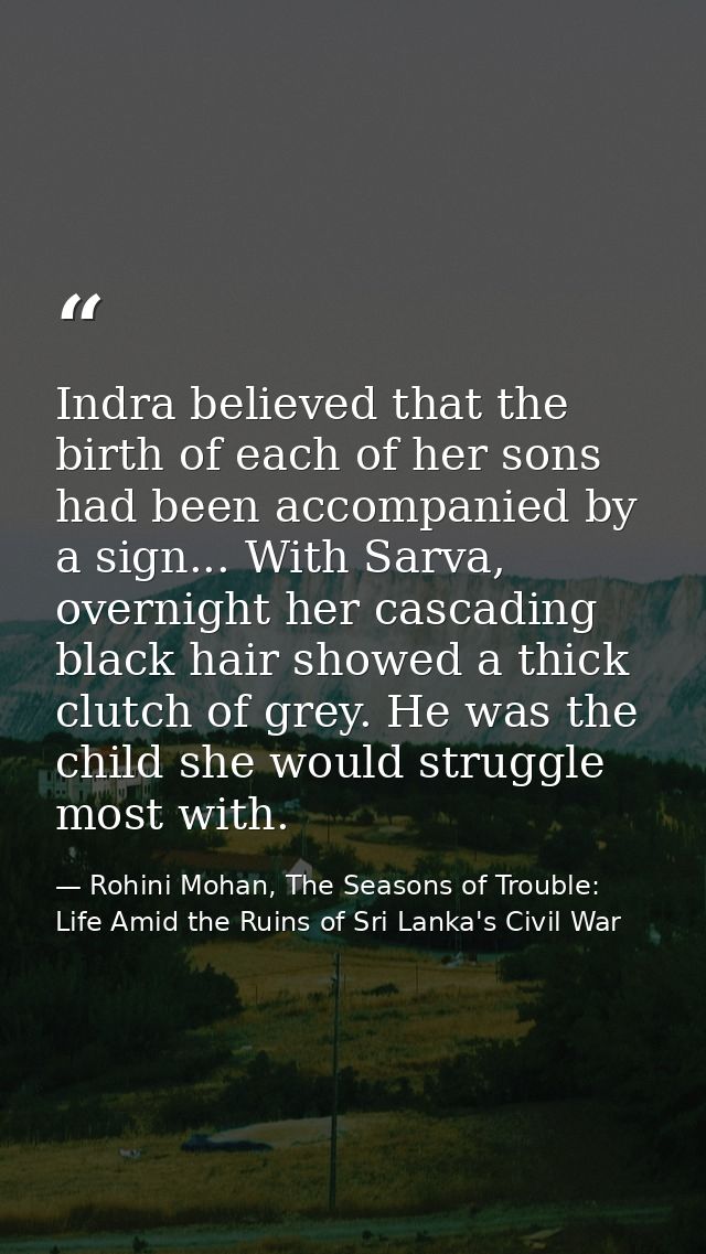 Indra believed that the birth of each of her sons had been accompanied by a sign... With Sarva, overnight her cascading  — Rohini Mohan, The Seasons of Trouble: Life Amid the Ruins of Sri Lanka's Civil War