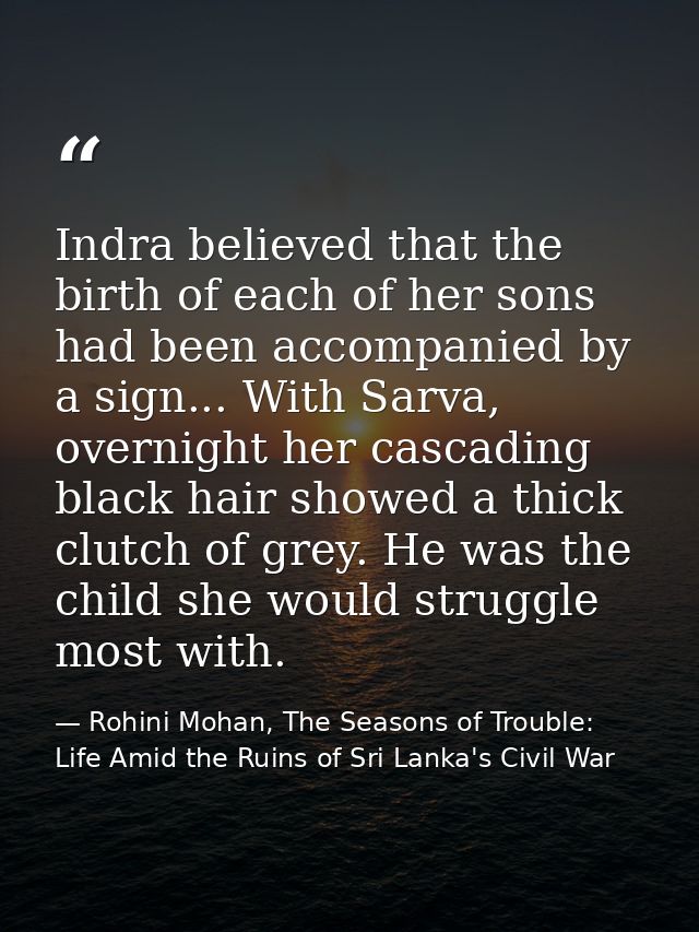 Indra believed that the birth of each of her sons had been accompanied by a sign... With Sarva, overnight her cascading  — Rohini Mohan, The Seasons of Trouble: Life Amid the Ruins of Sri Lanka's Civil War