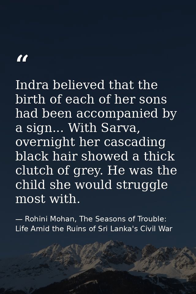 Indra believed that the birth of each of her sons had been accompanied by a sign... With Sarva, overnight her cascading  — Rohini Mohan, The Seasons of Trouble: Life Amid the Ruins of Sri Lanka's Civil War