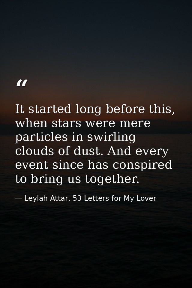 It started long before this, when stars were mere particles in swirling clouds of dust. And every event since has conspi — Leylah Attar, 53 Letters for My Lover