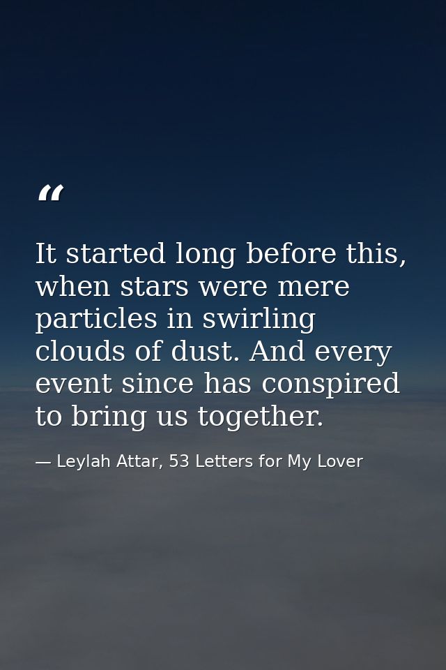 It started long before this, when stars were mere particles in swirling clouds of dust. And every event since has conspi — Leylah Attar, 53 Letters for My Lover