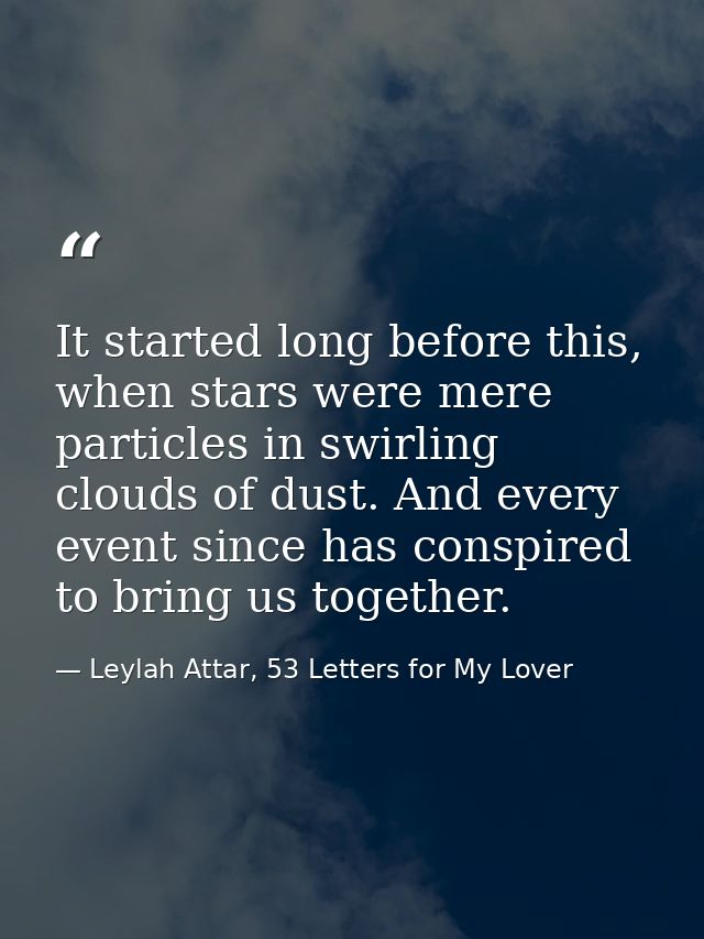 It started long before this, when stars were mere particles in swirling clouds of dust. And every event since has conspi — Leylah Attar, 53 Letters for My Lover