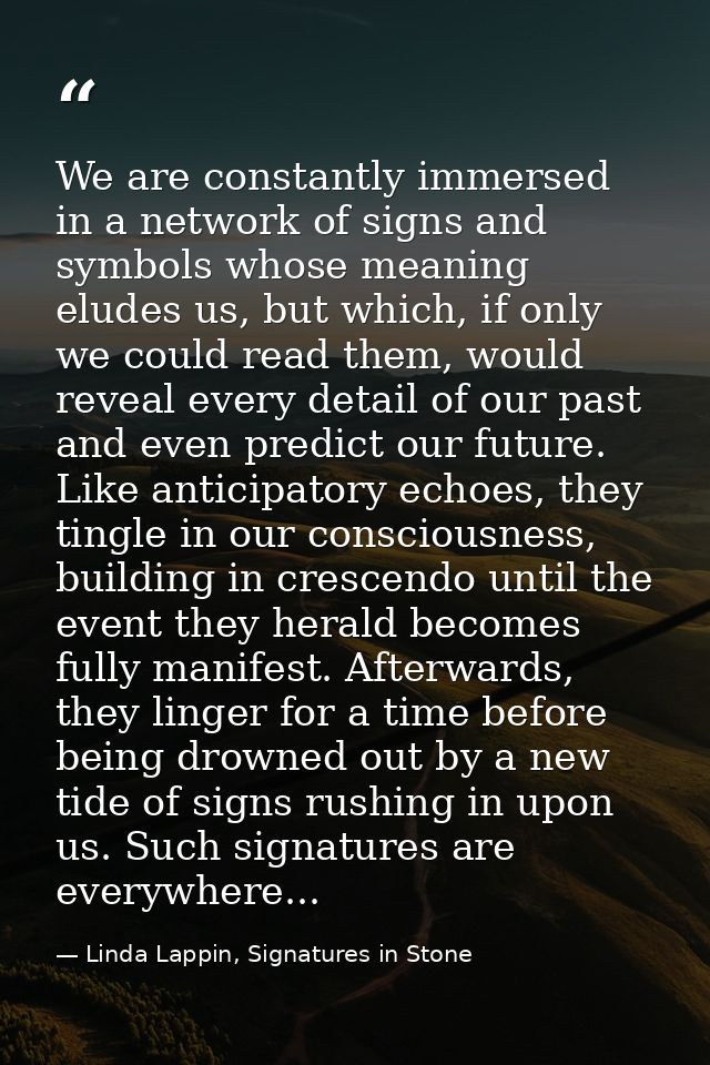 We are constantly immersed in a network of signs and symbols whose meaning eludes us, but which, if only we could read t — Linda Lappin, Signatures in Stone
