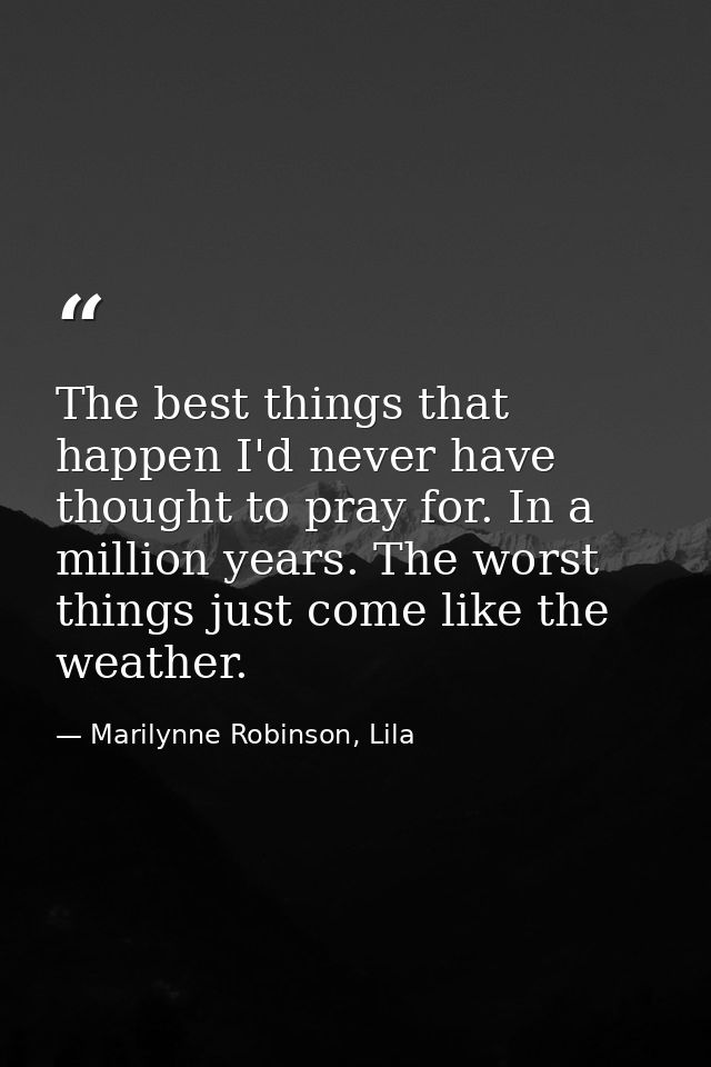 The best things that happen I'd never have thought to pray for. In a million years. The worst things just come like the  — Marilynne Robinson, Lila
