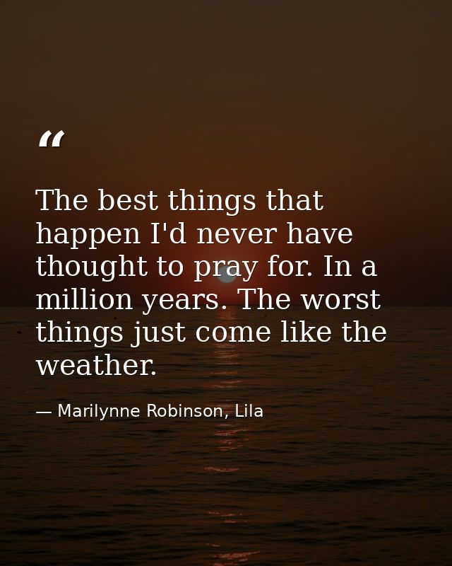 The best things that happen I'd never have thought to pray for. In a million years. The worst things just come like the  — Marilynne Robinson, Lila