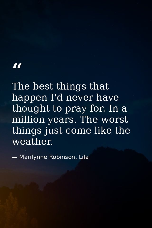 The best things that happen I'd never have thought to pray for. In a million years. The worst things just come like the  — Marilynne Robinson, Lila