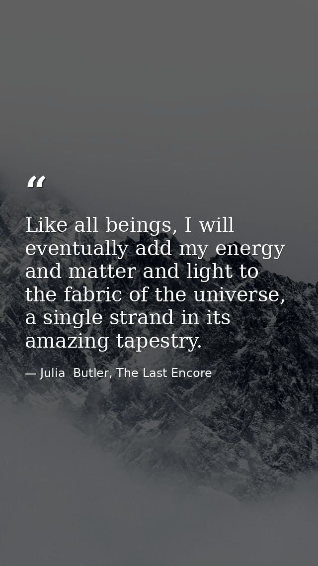 Like all beings, I will eventually add my energy and matter and light to the fabric of the universe, a single strand in  — Julia  Butler, The Last Encore