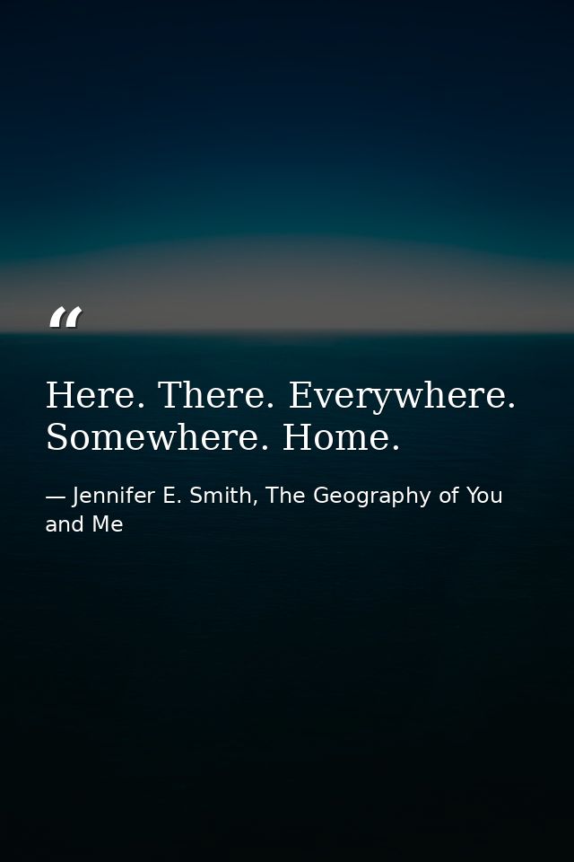 Here. There. Everywhere. Somewhere. Home. — Jennifer E. Smith, The Geography of You and Me