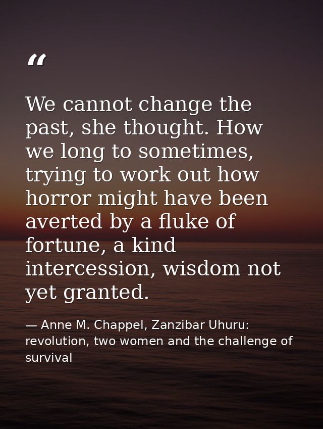 We cannot change the past, she thought. How we long to sometimes, trying to work out how horror might have been averted  — Anne M. Chappel, Zanzibar Uhuru: revolution, two women and the challenge of survival