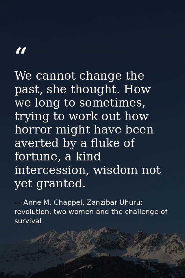 We cannot change the past, she thought. How we long to sometimes, trying to work out how horror might have been averted  — Anne M. Chappel, Zanzibar Uhuru: revolution, two women and the challenge of survival